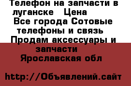 Телефон на запчасти в луганске › Цена ­ 300 - Все города Сотовые телефоны и связь » Продам аксессуары и запчасти   . Ярославская обл.